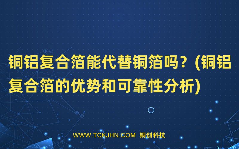銅鋁復(fù)合箔能代替銅箔嗎？(銅鋁復(fù)合箔的優(yōu)勢(shì)和可靠性